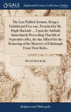 portada The Last Publick Sermon, Being a Faithful and Free one, Preached by Mr. Hugh Mackaile ... Upon the Sabbath Immediately Preceeding That 8th of Septembe (en Inglés)
