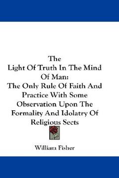 portada the light of truth in the mind of man: the only rule of faith and practice with some observation upon the formality and idolatry of religious sects (en Inglés)
