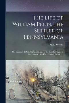 portada The Life of William Penn, the Settler of Pennsylvania: the Founder of Philadelphia and One of the First Lawgivers in the Colonies, Now United States, (en Inglés)