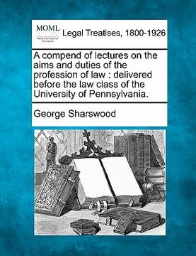 portada a compend of lectures on the aims and duties of the profession of law: delivered before the law class of the university of pennsylvania. (en Inglés)