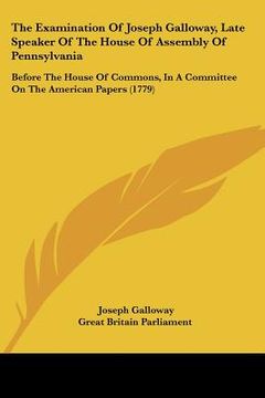 portada the examination of joseph galloway, late speaker of the house of assembly of pennsylvania: before the house of commons, in a committee on the american (en Inglés)