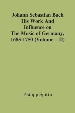 portada Johann Sebastian Bach: His Work And Influence On The Music Of Germany, 1685-1750; (Volume - II) (en Inglés)