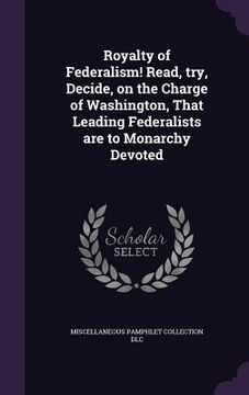 portada Royalty of Federalism! Read, try, Decide, on the Charge of Washington, That Leading Federalists are to Monarchy Devoted (in English)