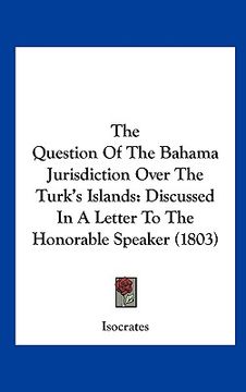 portada the question of the bahama jurisdiction over the turk's islands: discussed in a letter to the honorable speaker (1803) (en Inglés)