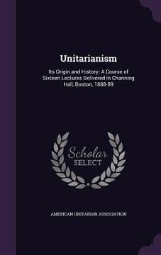 portada Unitarianism: Its Origin and History: A Course of Sixteen Lectures Delivered in Channing Hall, Boston, 1888-89 (en Inglés)