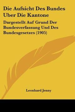 portada Die Aufsicht Des Bundes Uber Die Kantone: Dargestellt Auf Grund Der Bundesverfassung Und Des Bundesgesetzes (1905) (en Alemán)