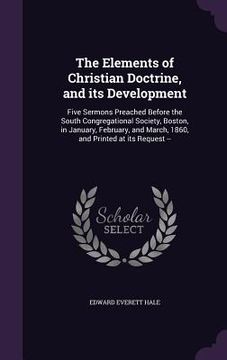 portada The Elements of Christian Doctrine, and its Development: Five Sermons Preached Before the South Congregational Society, Boston, in January, February,