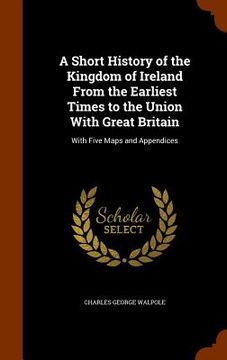 portada A Short History of the Kingdom of Ireland From the Earliest Times to the Union With Great Britain: With Five Maps and Appendices (en Inglés)
