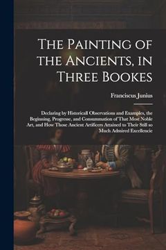 portada The Painting of the Ancients, in Three Bookes: Declaring by Historicall Observations and Examples, the Beginning, Progresse, and Consummation of That. To Their Still so Much Admired Excellencie (en Inglés)
