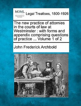 portada the new practice of attornies in the courts of law at westminster: with forms and appendix comprising questions of practice ... volume 1 of 2 (en Inglés)