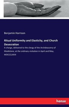 portada Ritual Uniformity and Elasticity, and Church Desecration: A charge, delivered to the clergy of the Archdeaconry of Maidstone, at the ordinary visitati (en Inglés)