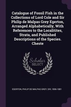 portada Catalogue of Fossil Fish in the Collections of Lord Cole and Sir Philip de Malpas Grey Egerton, Arranged Alphabetically, With References to the Locali (en Inglés)