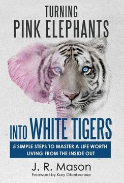 portada Turning Pink Elephants Into White Tigers: 5 Simple Steps To Master A Life Worth Living From The Inside Out (en Inglés)
