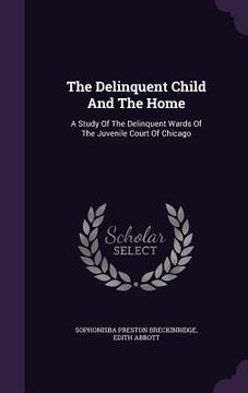 portada The Delinquent Child And The Home: A Study Of The Delinquent Wards Of The Juvenile Court Of Chicago