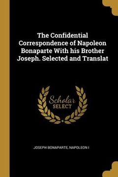 portada The Confidential Correspondence of Napoleon Bonaparte With his Brother Joseph. Selected and Translat
