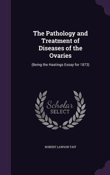 portada The Pathology and Treatment of Diseases of the Ovaries: (Being the Hastings Essay for 1873) (en Inglés)