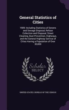 portada General Statistics of Cities: 1909: Including Statistics of Sewers and Sewage Disposal, Refuse Collection and Disposal, Street Cleaning, Dust Preven