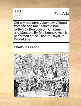 portada old city manners. a comedy. altered from the original eastward hoe, written by ben jonson, chapman, and marston. by mrs lennox. as it is performed at (en Inglés)