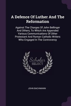 portada A Defence Of Luther And The Reformation: Against The Charges Of John Bellinger And Others, To Which Are Appended Various Communications Of Other Prote (in English)