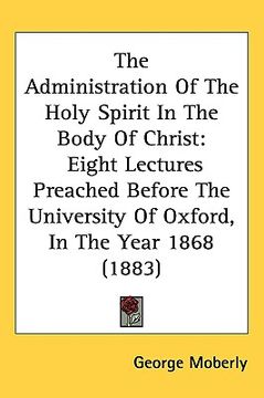 portada the administration of the holy spirit in the body of christ: eight lectures preached before the university of oxford, in the year 1868 (1883) (in English)