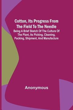 portada Cotton, Its Progress from the Field to the Needle; Being a brief sketch of the culture of the plant, its picking, cleaning, packing, shipment, and man