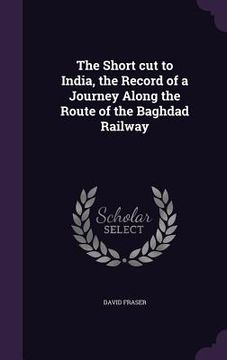 portada The Short cut to India, the Record of a Journey Along the Route of the Baghdad Railway (en Inglés)