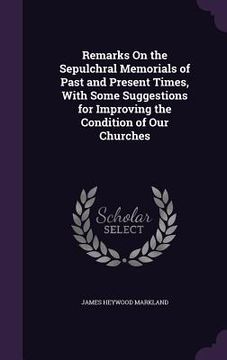 portada Remarks On the Sepulchral Memorials of Past and Present Times, With Some Suggestions for Improving the Condition of Our Churches (en Inglés)