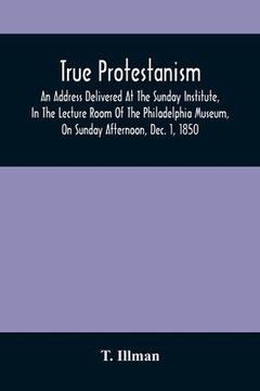 portada True Protestanism: An Address Delivered At The Sunday Institute, In The Lecture Room Of The Philadelphia Museum, On Sunday Afternoon, Dec (en Inglés)