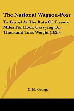 portada the national waggon-post: to travel at the rate of twenty miles per hour, carrying on thousand tons weight (1825) (en Inglés)