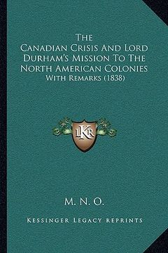 portada the canadian crisis and lord durham's mission to the north american colonies: with remarks (1838) (en Inglés)