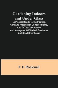 portada Gardening Indoors and Under Glass; A Practical Guide to the Planting, Care and Propagation of House Plants, and to the Construction and Management of (en Inglés)