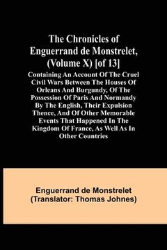 portada The Chronicles of Enguerrand de Monstrelet, (Volume X) [of 13]; Containing an account of the cruel civil wars between the houses of Orleans and Burgun (en Inglés)