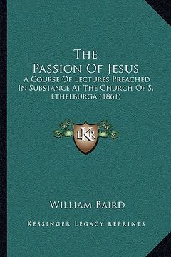 portada the passion of jesus: a course of lectures preached in substance at the church of s. ethelburga (1861)