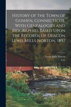 portada History of the Town of Goshen, Connecticut, With Genealogies and Biographies Based Upon the Records of Deacon Lewis Mills Norton, 1897 (in English)