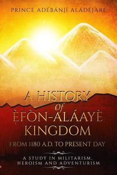 portada A History Of Efon-Alaaye Kingdom From 1180 A.D. To Present Day: A Study in Militarism, Heroism and Adventurism (en Inglés)
