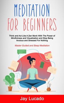portada Meditation For Beginners: Think and Act Like A Zen Monk With The Power of Mindfulness and Visualization and Stop Being Anxious and Stressed For (en Inglés)