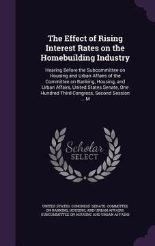 portada The Effect of Rising Interest Rates on the Homebuilding Industry: Hearing Before the Subcommittee on Housing and Urban Affairs of the Committee on Ban