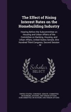 portada The Effect of Rising Interest Rates on the Homebuilding Industry: Hearing Before the Subcommittee on Housing and Urban Affairs of the Committee on Ban (en Inglés)