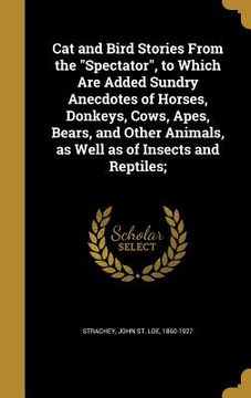 portada Cat and Bird Stories From the "Spectator", to Which Are Added Sundry Anecdotes of Horses, Donkeys, Cows, Apes, Bears, and Other Animals, as Well as of (en Inglés)