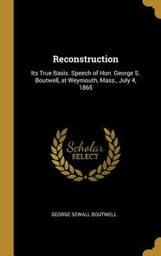 portada Reconstruction: Its True Basis. Speech of Hon. George S. Boutwell, at Weymouth, Mass., July 4, 1865 (en Inglés)