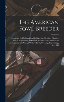 portada The American Fowl-breeder: Containing Full Information On Breeding, Rearing, Diseases, And Management Of Domestic Poultry: Also, Instructions Con (in English)