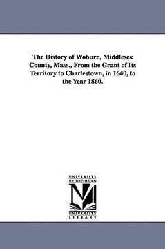 portada the history of woburn, middlesex county, mass., from the grant of its territory to charlestown, in 1640, to the year 1860. (en Inglés)