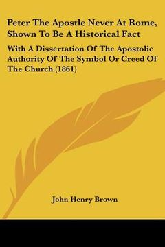 portada peter the apostle never at rome, shown to be a historical fact: with a dissertation of the apostolic authority of the symbol or creed of the church (1 (en Inglés)
