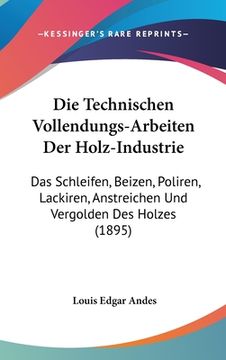 portada Die Technischen Vollendungs-Arbeiten Der Holz-Industrie: Das Schleifen, Beizen, Poliren, Lackiren, Anstreichen Und Vergolden Des Holzes (1895) (en Alemán)
