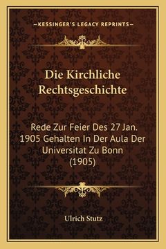 portada Die Kirchliche Rechtsgeschichte: Rede Zur Feier Des 27 Jan. 1905 Gehalten In Der Aula Der Universitat Zu Bonn (1905) (en Alemán)