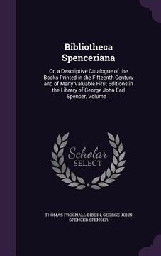 portada Bibliotheca Spenceriana: Or, a Descriptive Catalogue of the Books Printed in the Fifteenth Century and of Many Valuable First Editions in the L (in English)