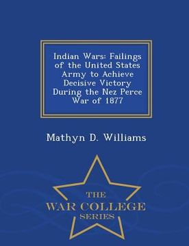 portada Indian Wars: Failings of the United States Army to Achieve Decisive Victory During the Nez Perce War of 1877 - War College Series (en Inglés)