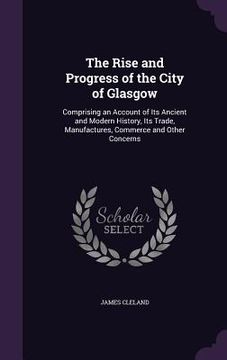 portada The Rise and Progress of the City of Glasgow: Comprising an Account of Its Ancient and Modern History, Its Trade, Manufactures, Commerce and Other Con (en Inglés)
