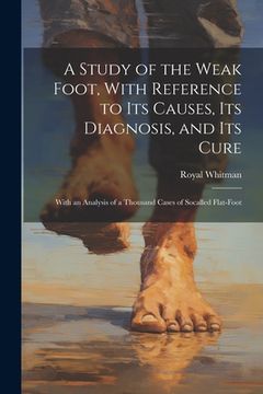 portada A Study of the Weak Foot, With Reference to Its Causes, Its Diagnosis, and Its Cure: With an Analysis of a Thousand Cases of Socalled Flat-Foot