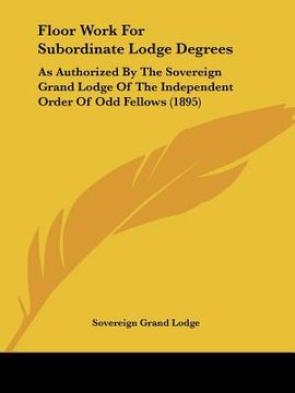 portada floor work for subordinate lodge degrees: as authorized by the sovereign grand lodge of the independent order of odd fellows (1895) (en Inglés)